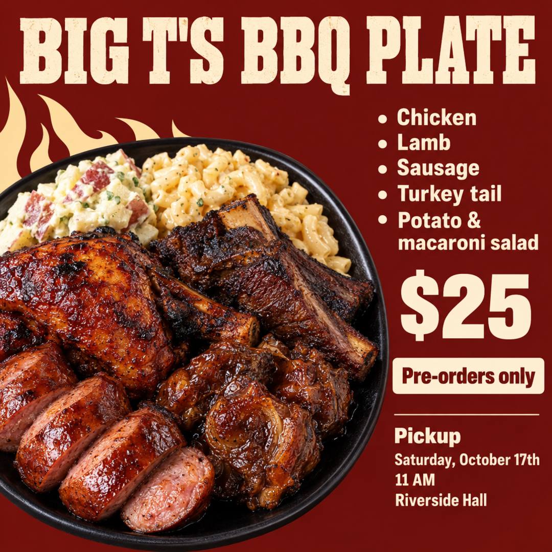 BIG T'S BBQ PLATE. Chicken, lamb, sausage, turkey tail, potato & macaroni salad. $25. Pre-orders only. Saturday, October 17th. Ready for pick up at 11 AM at Riverside Hall.