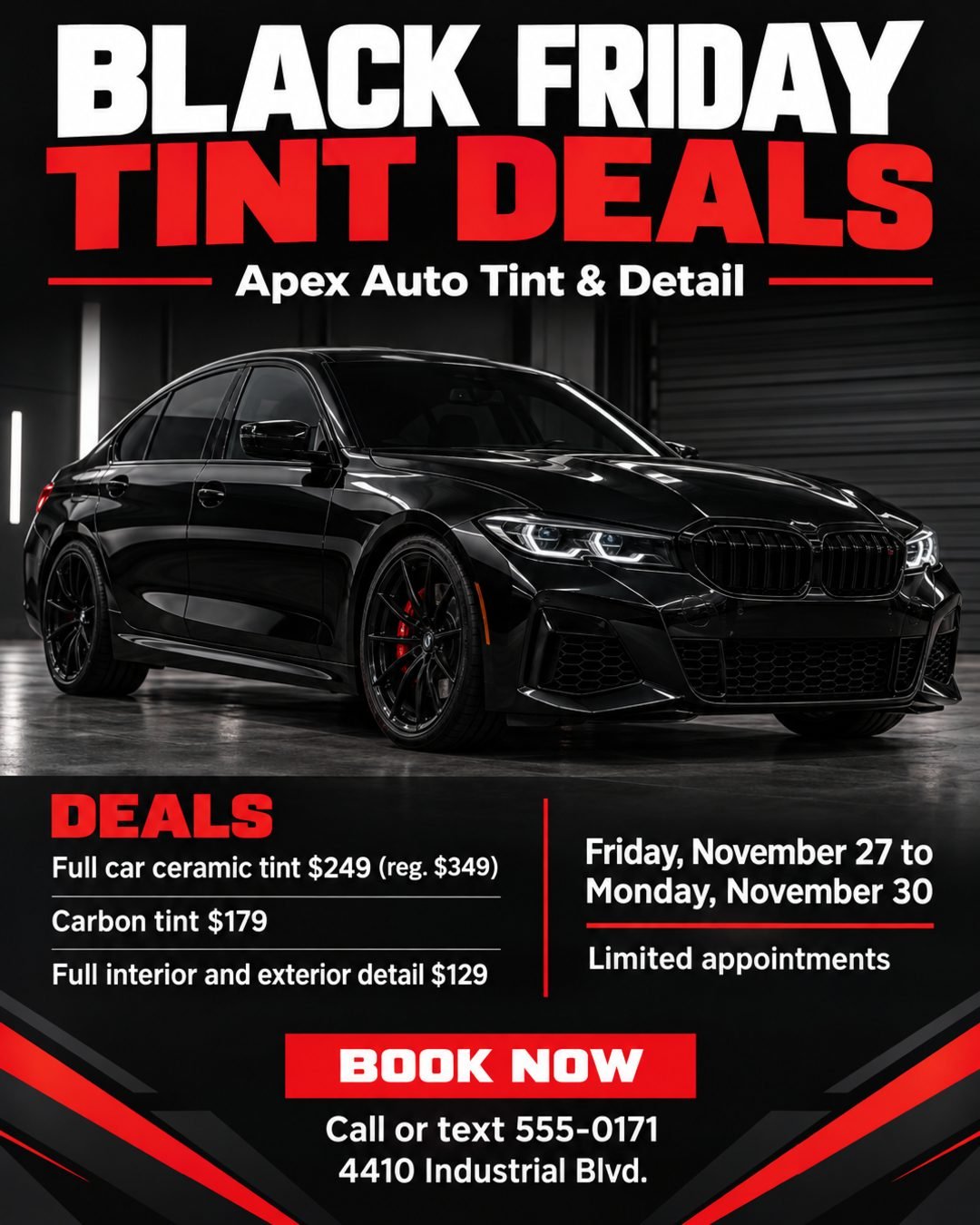 Create a premium, modern Black Friday flyer for a window tinting and detailing shop. The design should feel sleek, high-end, aggressive, and professional, using a dark automotive aesthetic with black, charcoal, and red accents.

Main headline: BLACK FRIDAY TINT DEALS
Shop name: Apex Auto Tint & Detail

Feature a dramatic, high-quality photo of a dark sports sedan with tinted windows.

Deals:
• Full car ceramic tint $249 (reg. $349)
• Carbon tint $179
• Full interior and exterior detail $129

Friday, November 27 to Monday, November 30. Limited appointments.
Call or text 555-0171 to book. 4410 Industrial Blvd.