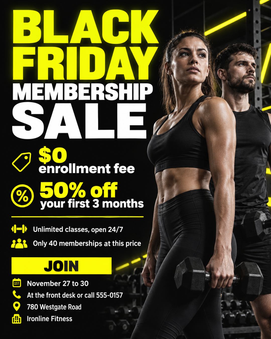 BLACK FRIDAY MEMBERSHIP SALE
Ironline Fitness
$0 enrollment fee
50% off your first 3 months
Unlimited classes, open 24/7
Only 40 memberships at this price
Join November 27 to 30 at the front desk or call 555-0157
780 Westgate Road
Black background with neon yellow, bold and energetic.