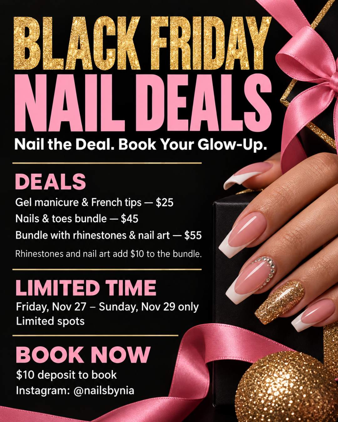 i am doing a black friday deal for nails. gel manicure and french tips are $25. nails and toes bundle will be $45. rhinestones and nail art bump the bundle up by $10 ($55). friday nov 27 to sunday nov 29 only, limited spots, $10 deposit to book. make a deal poster about everything that i just told you. brief statements. make a slogan that'll catch the clients eyes and want to book me. book through instagram @nailsbynia. make the color scheme pink and gold glitter on black.