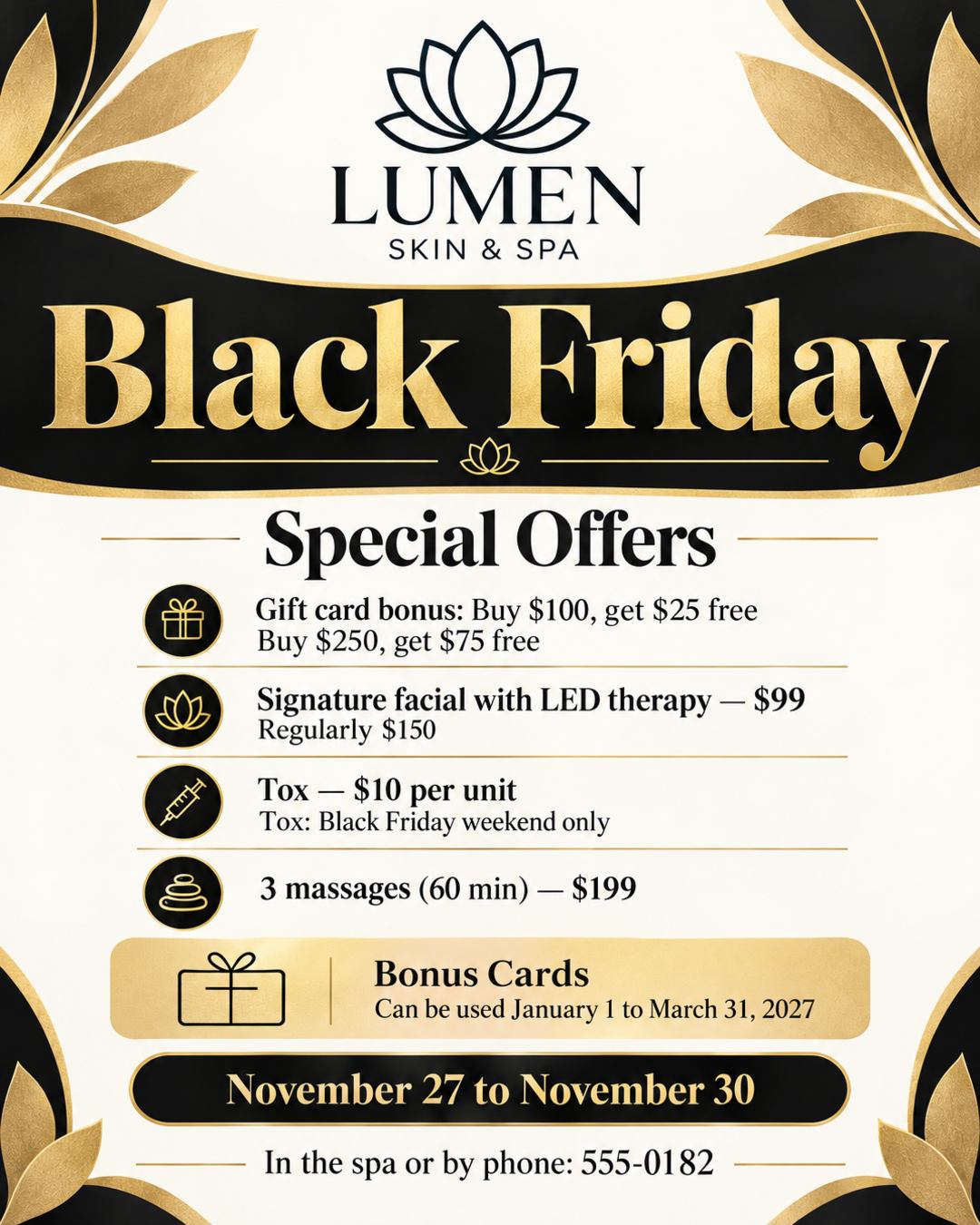 Black Friday at Lumen Skin & Spa
Gift card bonus: buy $100, get $25 free. Buy $250, get $75 free
Signature facial with LED therapy $99 (reg. $150)
Tox $10 per unit, Black Friday weekend only
3 massages (60 min) for $199
November 27 to November 30, in the spa or by phone: 555-0182
Bonus cards can be used January 1 to March 31, 2027
Put our logo at the top. Elegant black and champagne gold.