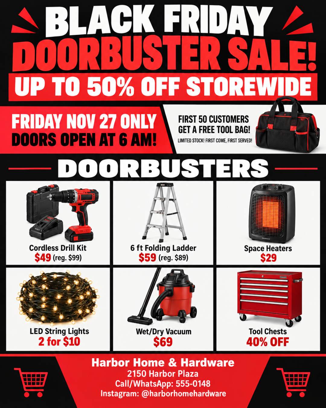 BLACK FRIDAY DOORBUSTER SALE!, FRIDAY NOV 27 ONLY, DOORS OPEN AT 6 AM!, Harbor Home & Hardware, UP TO 50% OFF STOREWIDE, DOORBUSTERS: Cordless Drill Kit $49 (reg. $99), 6 ft Folding Ladder $59 (reg. $89), Space Heaters $29, LED String Lights 2 for $10, Wet/Dry Vacuum $69, Tool Chests 40% OFF, FIRST 50 CUSTOMERS GET A FREE TOOL BAG!, LIMITED STOCK! FIRST COME, FIRST SERVED!, LOCATION: 2150 Harbor Plaza, Call/WhatsApp: 555-0148, Instagram: @harborhomehardware