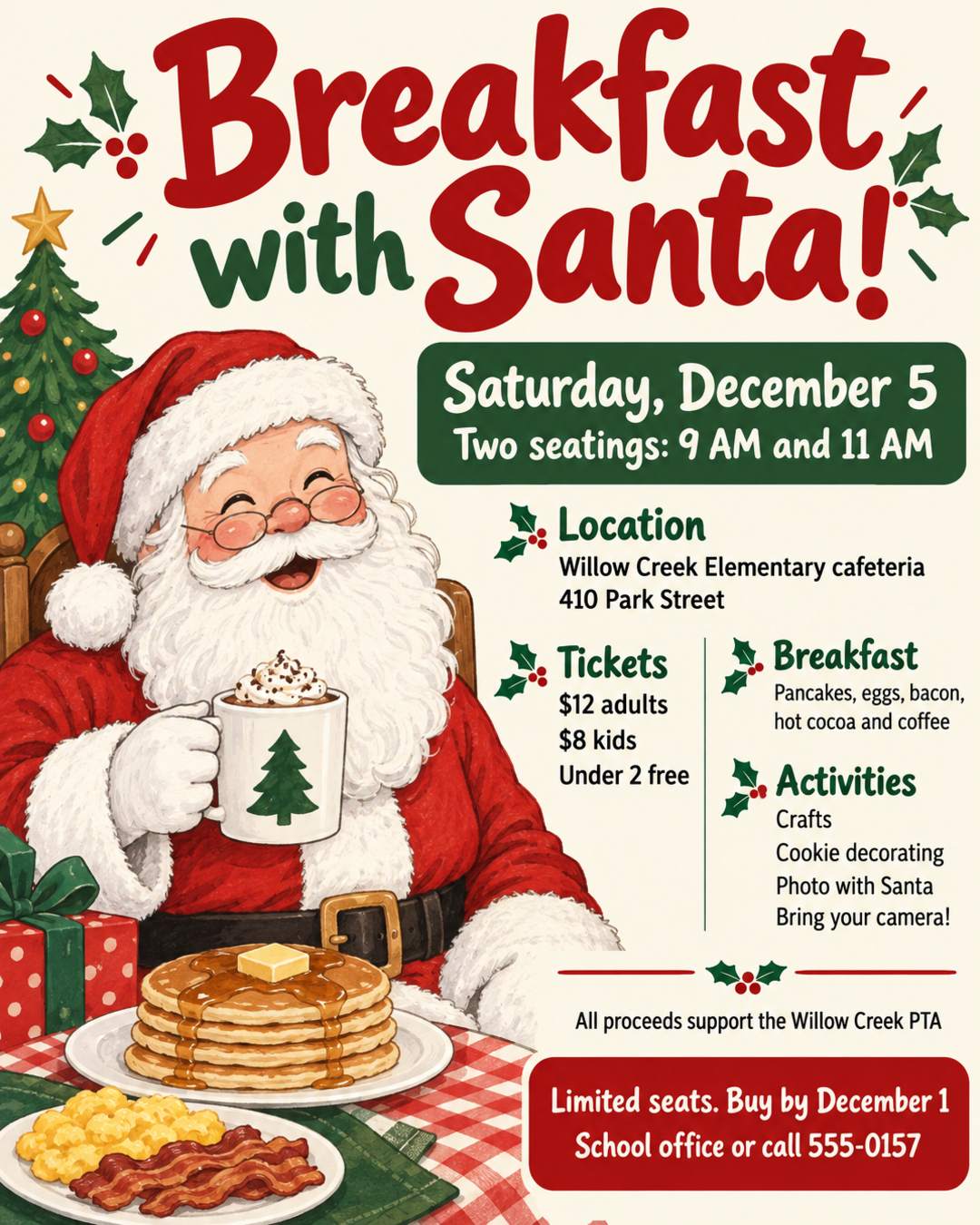 Breakfast with Santa! 🎅
Saturday, December 5
Two seatings: 9 AM and 11 AM
Willow Creek Elementary cafeteria, 410 Park Street
Pancakes, eggs, bacon, hot cocoa and coffee
Crafts, cookie decorating, and a photo with Santa (bring your camera!)
Tickets: $12 adults, $8 kids, under 2 free
Limited seats. Buy by December 1 at the school office or call 555-0157
All proceeds support the Willow Creek PTA
Cream background with red and green, hand-drawn and cozy.