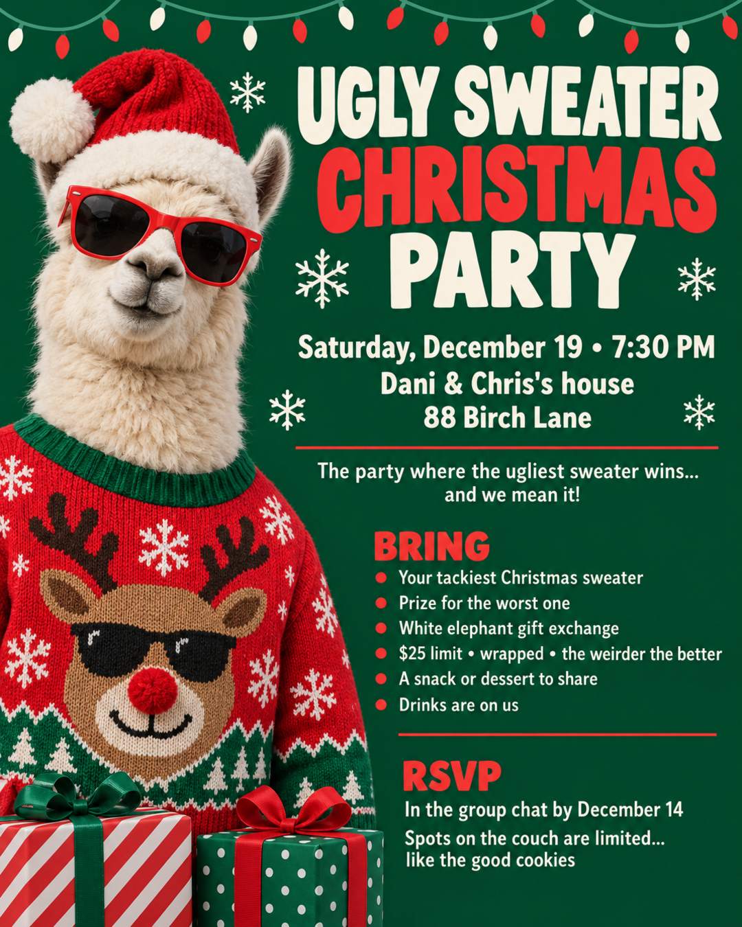 🎄 UGLY SWEATER CHRISTMAS PARTY 🎄
THE PARTY WHERE THE UGLIEST SWEATER WINS... AND WE MEAN IT!
🧶 Wear your tackiest Christmas sweater (prize for the worst one)
🎁 White elephant gift exchange: $25 limit, wrapped, the weirder the better
🍪 Bring a snack or a dessert to share
🥤 Drinks are on us
📅 Date: Saturday, December 19
🕗 Time: 7:30 PM
📍 Place: Dani & Chris's house, 88 Birch Lane
📲 RSVP in the group chat by December 14
Spots on the couch are limited... like the good cookies 😉