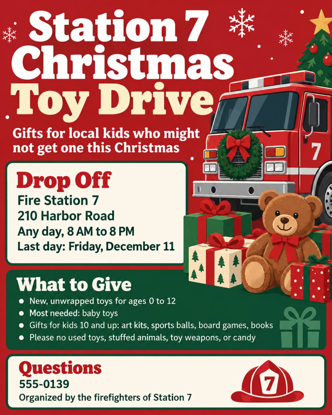 Can you create a flyer for our Christmas toy drive based on the information below:

Station 7 Christmas Toy Drive

Purpose: Gifts for local kids who might not get one this Christmas

What to give: new, unwrapped toys for ages 0 to 12
Most needed: baby toys, and gifts for kids 10 and up (art kits, sports balls, board games, books)
Please no used toys, stuffed animals, toy weapons, or candy

Drop off: Fire Station 7, 210 Harbor Road, any day 8 AM to 8 PM
Last day: Friday, December 11
Questions: 555-0139

Also mention that this is organized by the firefighters of Station 7