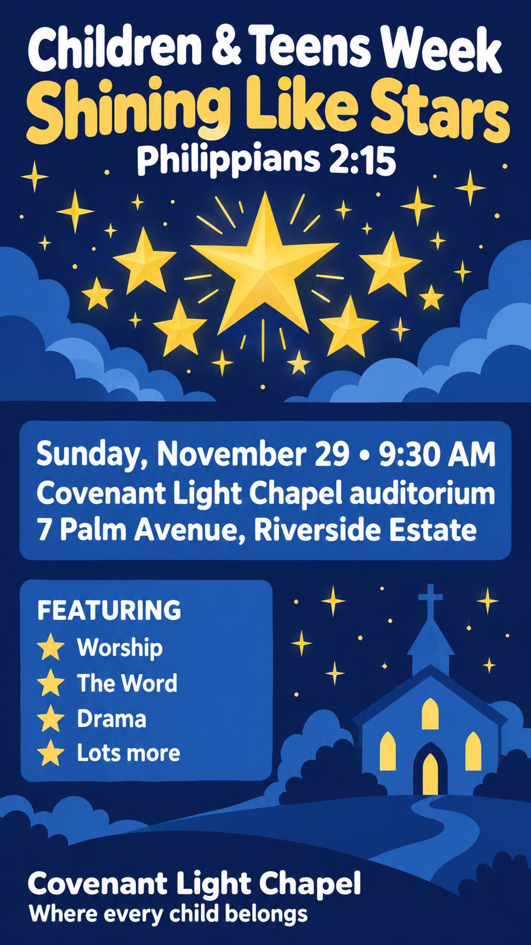 Create a church flyer. Name of church: Covenant Light Chapel (where every child belongs). Children & Teens Week. Theme: Shining Like Stars (Philippians 2:15). Featuring: worship, the Word, drama and lots more. Date: Sunday, November 29. Time: 9:30 AM. Venue: Covenant Light Chapel auditorium, 7 Palm Avenue, Riverside Estate.
