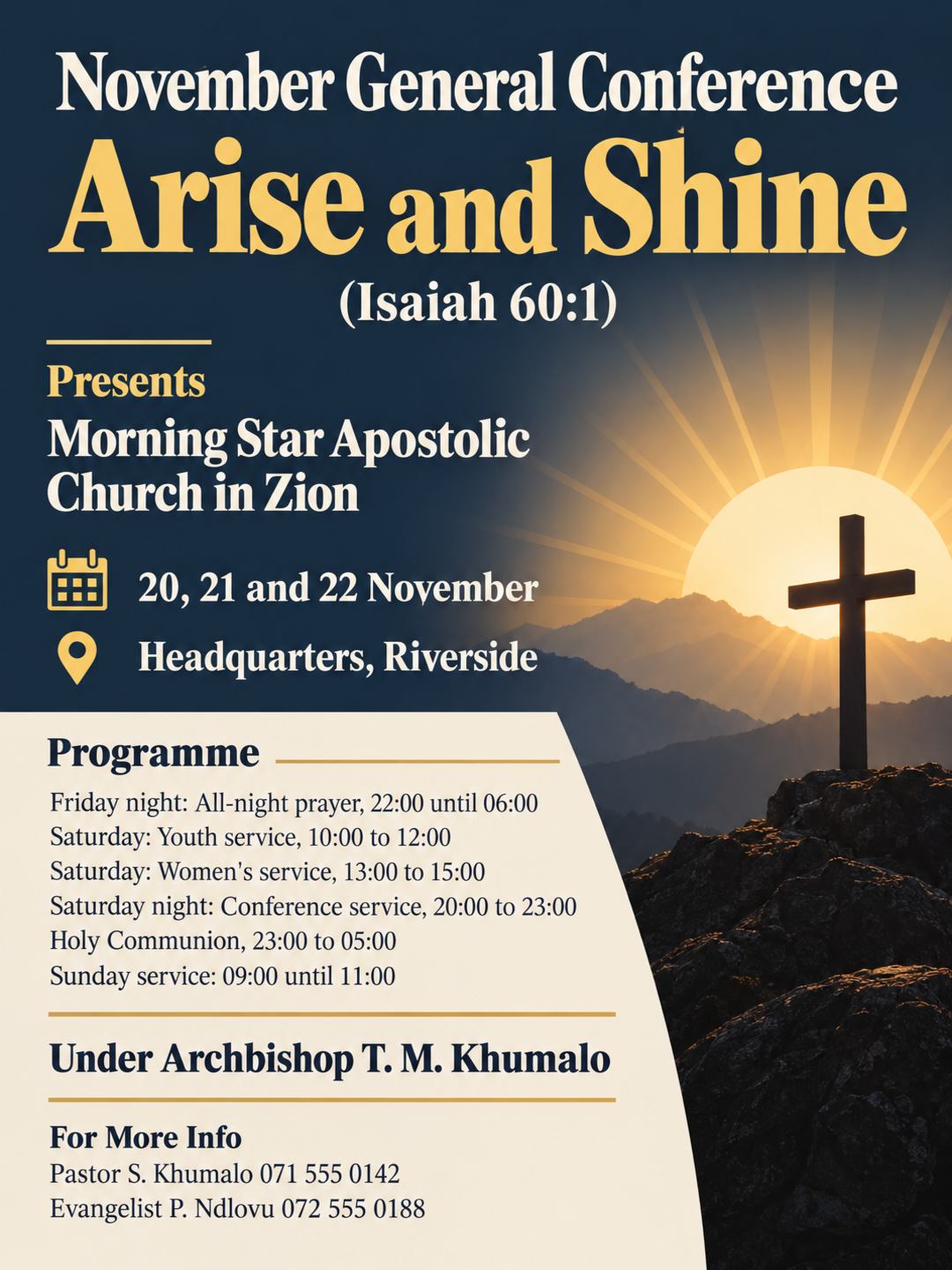Morning Star Apostolic Church in Zion
Presents
November General Conference
Theme: Arise and Shine (Isaiah 60:1)
Date: 20, 21 and 22 November
Place: Headquarters, Riverside
Friday night: 22:00 until 06:00, all-night prayer
Saturday: youth service 10:00 to 12:00, women's service 13:00 to 15:00
Saturday night: conference service 20:00 to 23:00, Holy Communion 23:00 to 05:00
Sunday service: 09:00 until 11:00
Under Archbishop T. M. Khumalo
For more info contact Pastor S. Khumalo 071 555 0142 or Evangelist P. Ndlovu 072 555 0188