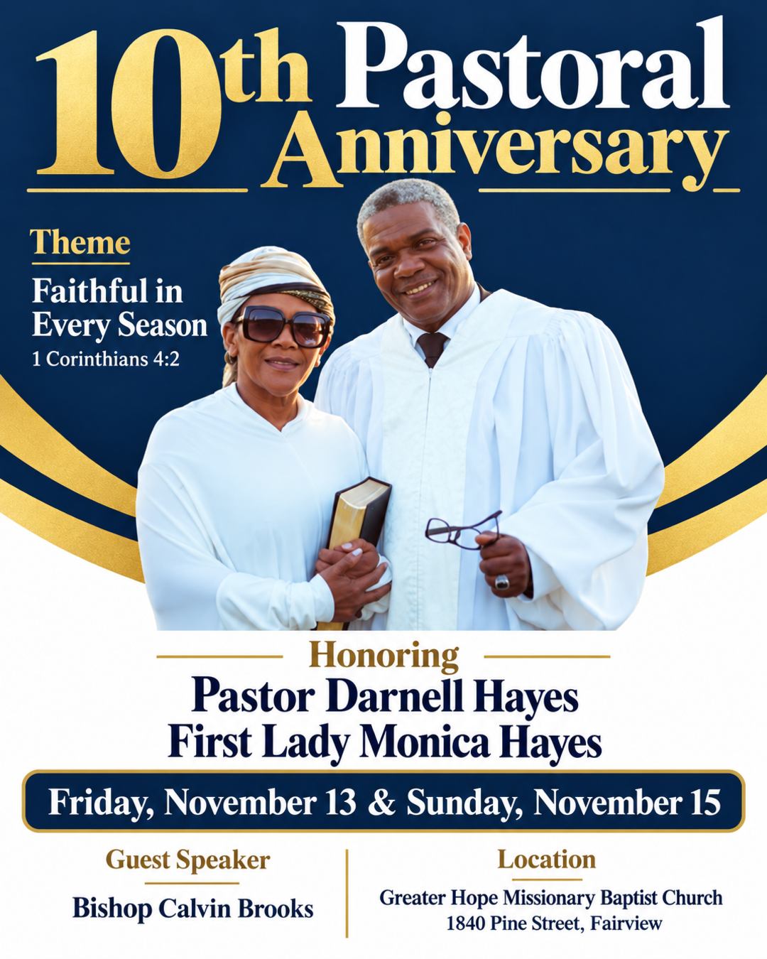 Create a flyer for our church's 10th Pastoral Anniversary. Theme: Faithful in Every Season. Scripture: 1 Corinthians 4:2. Dates: Friday, November 13 and Sunday, November 15. Location: Greater Hope Missionary Baptist Church, 1840 Pine Street, Fairview. Honoring Pastor Darnell Hayes and First Lady Monica Hayes, in the photo. Guest speaker: Bishop Calvin Brooks. Put their names under the photo and remove the background from the image.