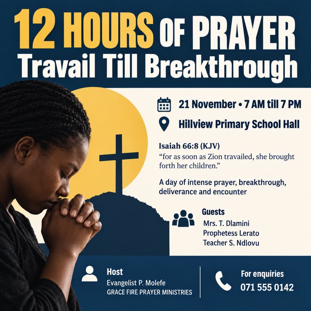 GRACE FIRE PRAYER MINISTRIES invites you to 12 HOURS OF PRAYER: Travail Till Breakthrough. Isaiah 66:8 (KJV): "for as soon as Zion travailed, she brought forth her children." Guests: Mrs. T. Dlamini, Prophetess Lerato, Teacher S. Ndlovu. Host: Evangelist P. Molefe. Date: 21 November. Time: 7 AM till 7 PM. A day of intense prayer, breakthrough, deliverance and encounter. Venue: Hillview Primary School Hall. For enquiries: 071 555 0142.