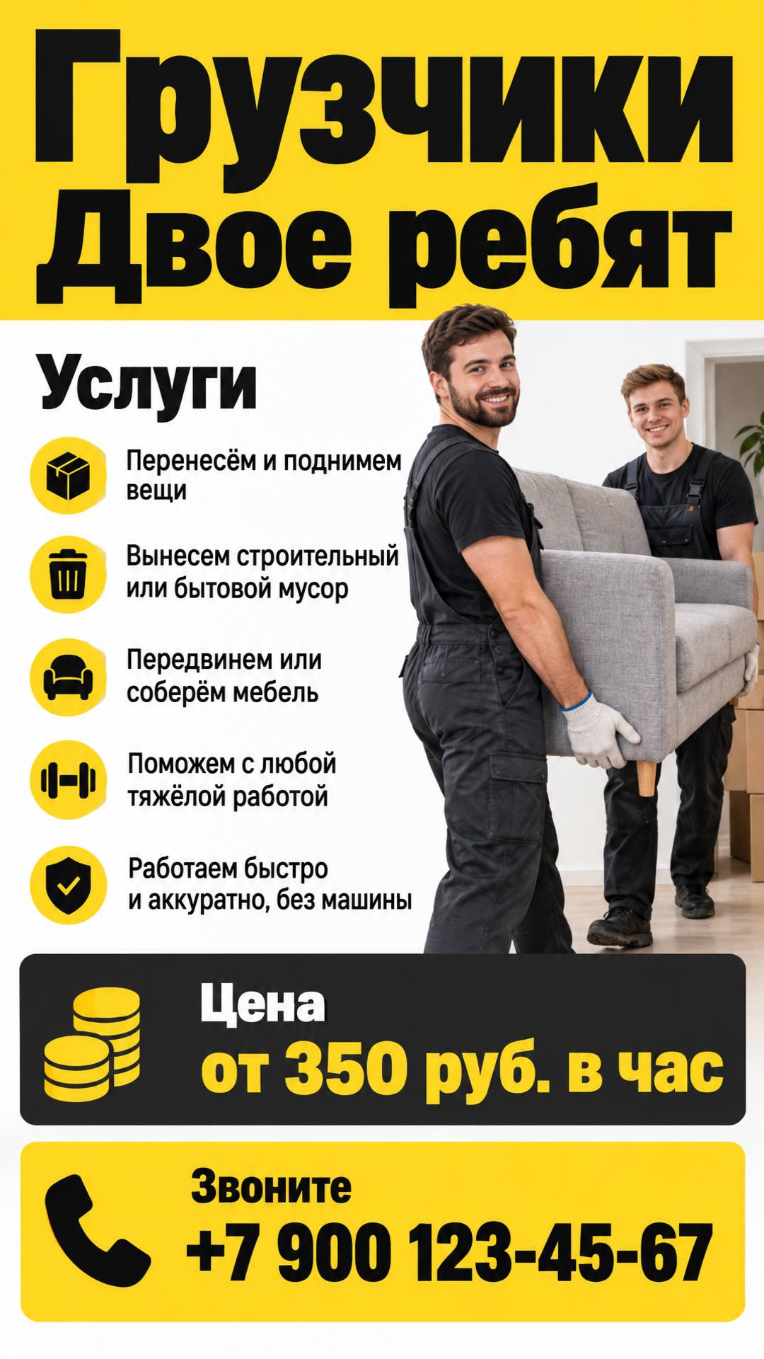 Грузчики (двое ребят). Работаем быстро и аккуратно, без машины. Перенесём и поднимем вещи, вынесем строительный или бытовой мусор, передвинем или соберём мебель. Поможем с любой тяжёлой работой! Цена: от 350 руб. в час. Звоните: +7 900 123-45-67.