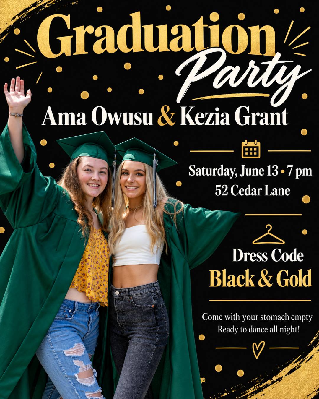 All black and gold graduation party celebrating Ama Owusu and Kezia Grant. Come with your stomach empty and ready to dance all night! Saturday, June 13 from 7pm at 52 Cedar Lane. Dress code: black and gold. Put our photo on the flyer.