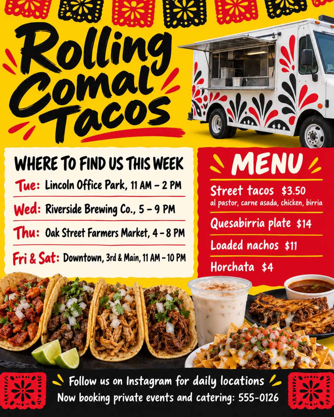 Taco truck flyer for Rolling Comal Tacos 🌮
WHERE TO FIND US THIS WEEK:
Tue: Lincoln Office Park, 11 AM - 2 PM
Wed: Riverside Brewing Co., 5 - 9 PM
Thu: Oak Street Farmers Market, 4 - 8 PM
Fri & Sat: Downtown, 3rd & Main, 11 AM - 10 PM
Menu: Street tacos $3.50 (al pastor, carne asada, chicken, birria), Quesabirria plate $14, Loaded nachos $11, Horchata $4
Follow us on Instagram for daily locations
Now booking private events and catering: 555-0126
Bright and fun, papel picado and hand-painted lettering.