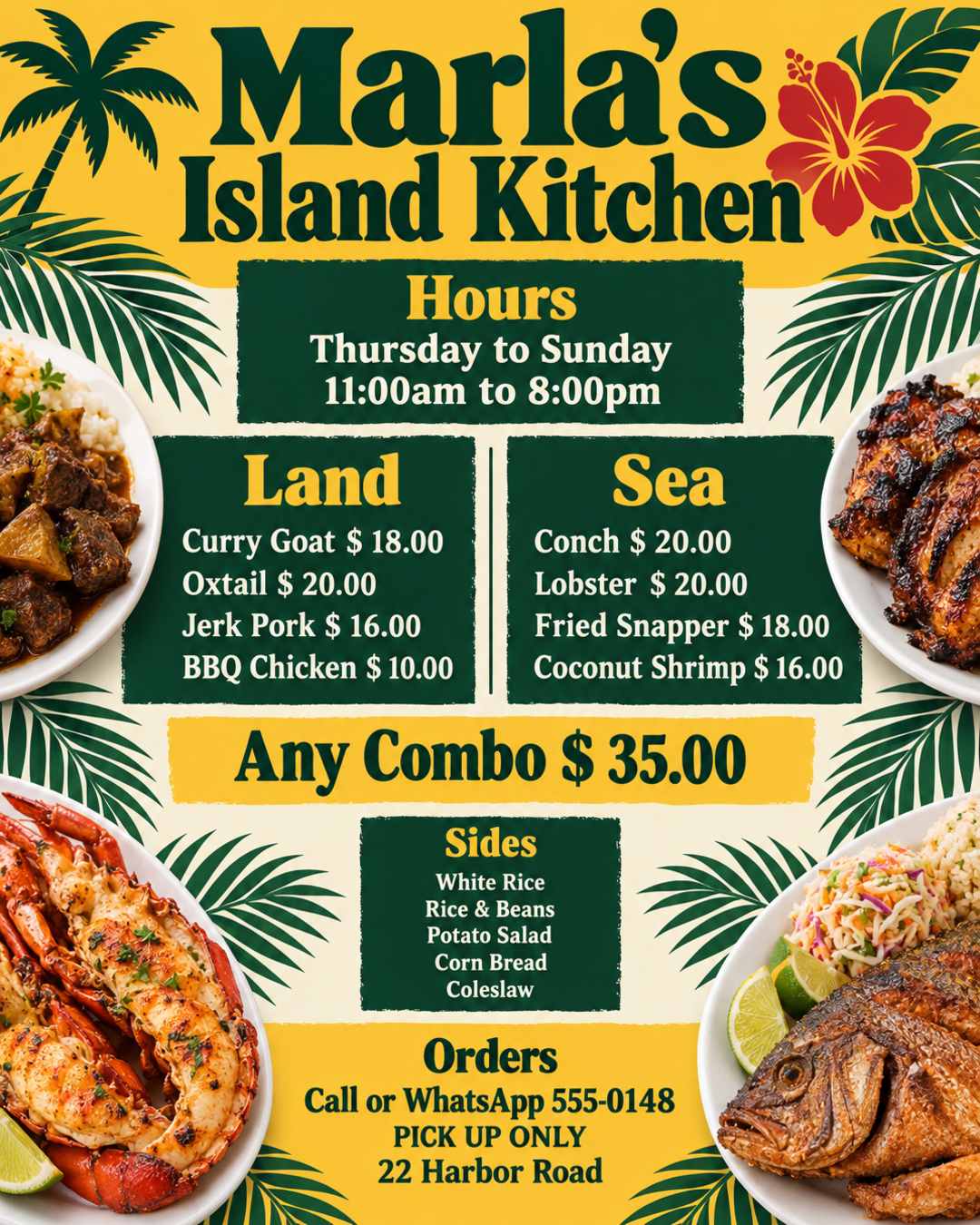 Create a flyer that shows what's on the menu for my kitchen, below are the details for the flyer;

Name: Marla's Island Kitchen
Days: Thursday to Sunday
Time: 11:00am to 8:00pm
Menu:
Land
Curry Goat $ 18.00
Oxtail $ 20.00
Jerk Pork $ 16.00
BBQ Chicken $ 10.00

Sea
Conch $ 20.00
Lobster $ 20.00
Fried Snapper $ 18.00
Coconut Shrimp $ 16.00

Any Combo $ 35.00

Sides:
White Rice
Rice & Beans
Potato Salad
Corn Bread
Coleslaw

To place orders call or WhatsApp 555-0148
PICK UP ONLY at 22 Harbor Road