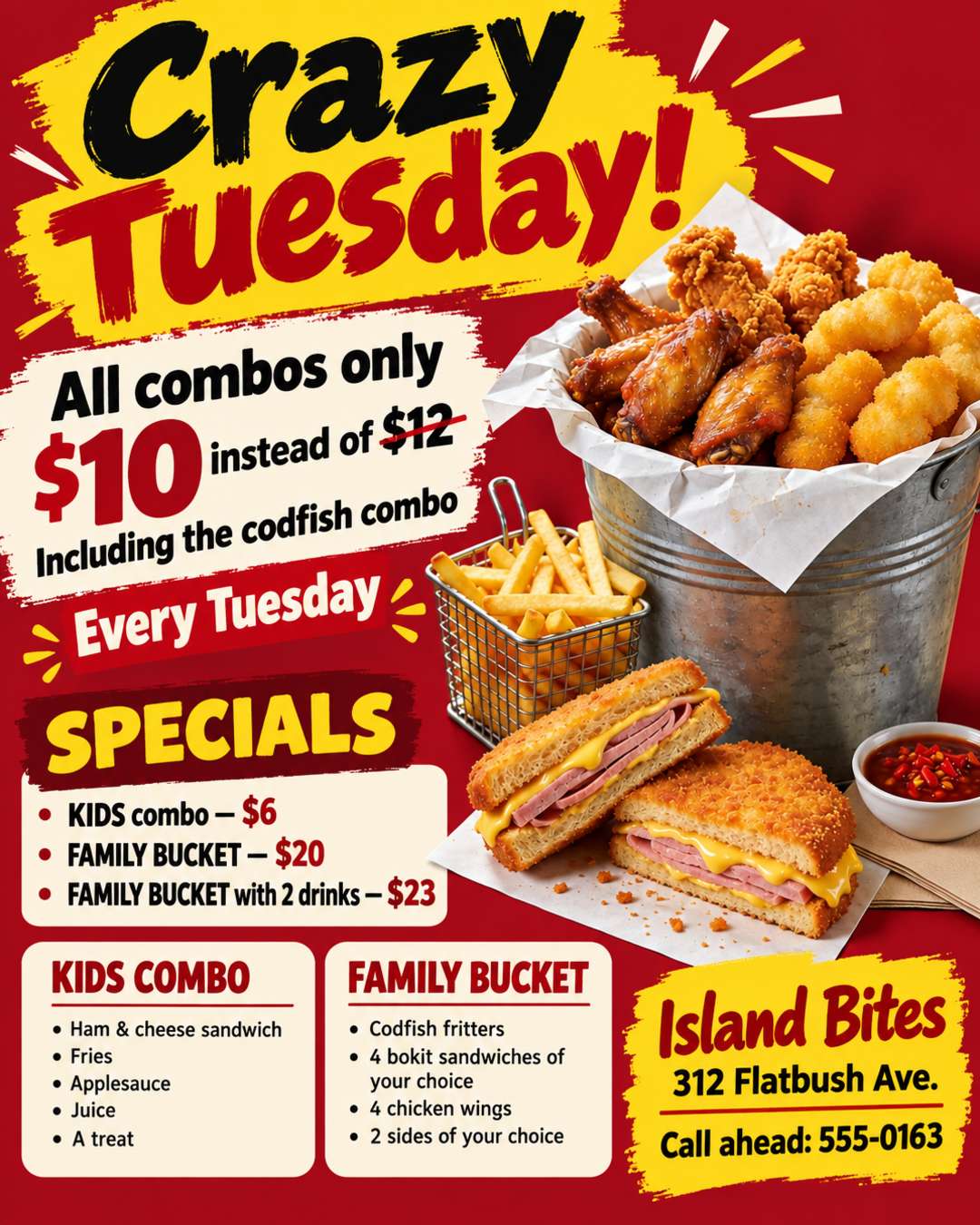 Every Tuesday is Crazy Tuesday! All our combos are only $10 instead of $12, even the codfish combo.
The KIDS combo is $6 (ham & cheese sandwich, fries, applesauce, juice and a treat)
The FAMILY BUCKET is $20 (codfish fritters, 4 bokit sandwiches of your choice, 4 chicken wings, 2 sides of your choice), the BUCKET with 2 drinks is $23
Use the photo of our family bucket. Island Bites, 312 Flatbush Ave. Call ahead: 555-0163