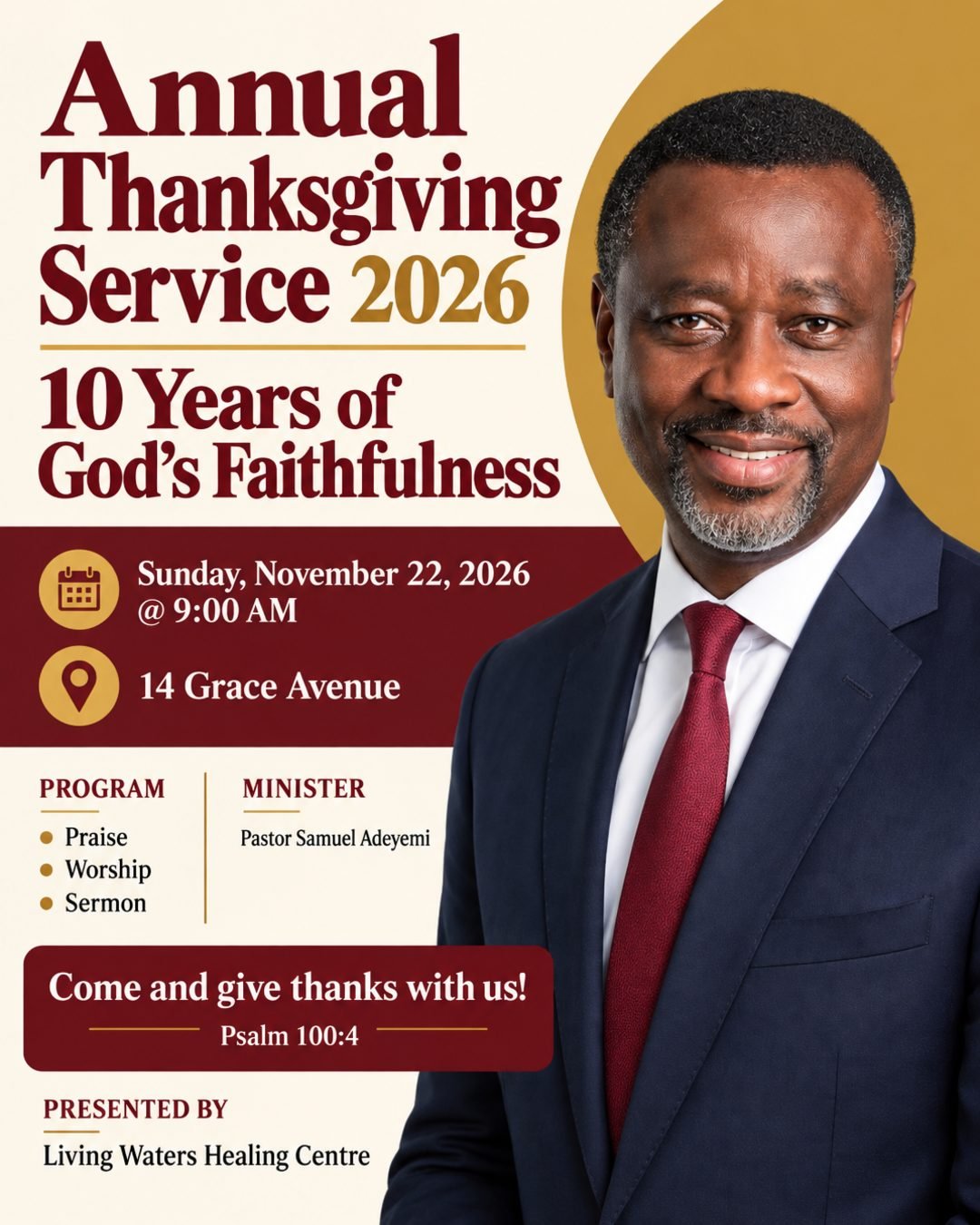 Living Waters Healing Centre
Presents
Annual Thanksgiving Service 2026
10 Years of God's Faithfulness
Praise | Worship | Sermon
Sunday, November 22, 2026 @ 9:00 AM
Minister: Pastor Samuel Adeyemi (use the photo I uploaded)
Venue: 14 Grace Avenue
Come and give thanks with us!
Psalm 100:4