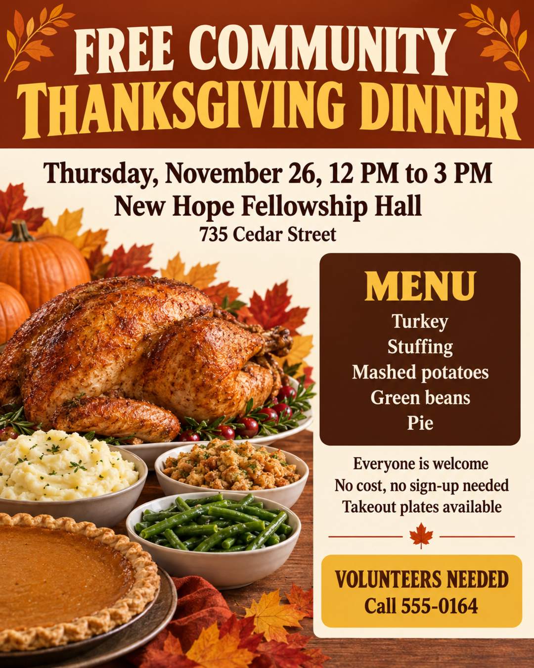 FREE COMMUNITY THANKSGIVING DINNER
Thursday, November 26, 12 PM to 3 PM
New Hope Fellowship Hall, 735 Cedar Street
Turkey, stuffing, mashed potatoes, green beans, and pie
Everyone is welcome. No cost, no sign-up needed
Takeout plates available
Volunteers needed! Call 555-0164
Warm and welcoming, harvest colors.