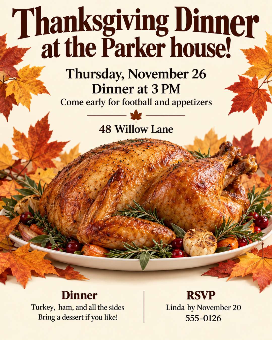 You're invited to Thanksgiving dinner at the Parker house!
Thursday, November 26
Dinner at 3 PM, come early for football and appetizers
48 Willow Lane
Turkey, ham, and all the sides. Bring a dessert if you like!
RSVP to Linda by November 20: 555-0126
Warm and cozy, cream background with fall leaves.