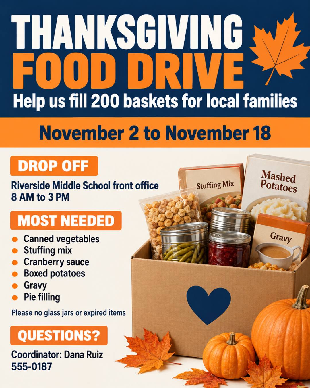 THANKSGIVING FOOD DRIVE
Help us fill 200 baskets for local families
November 2 to November 18
Drop off at the Riverside Middle School front office, 8 AM to 3 PM
Most needed: canned vegetables, stuffing mix, cranberry sauce, boxed potatoes, gravy, pie filling
Please no glass jars or expired items
Questions? Coordinator: Dana Ruiz, 555-0187
Bright and friendly, navy and orange.