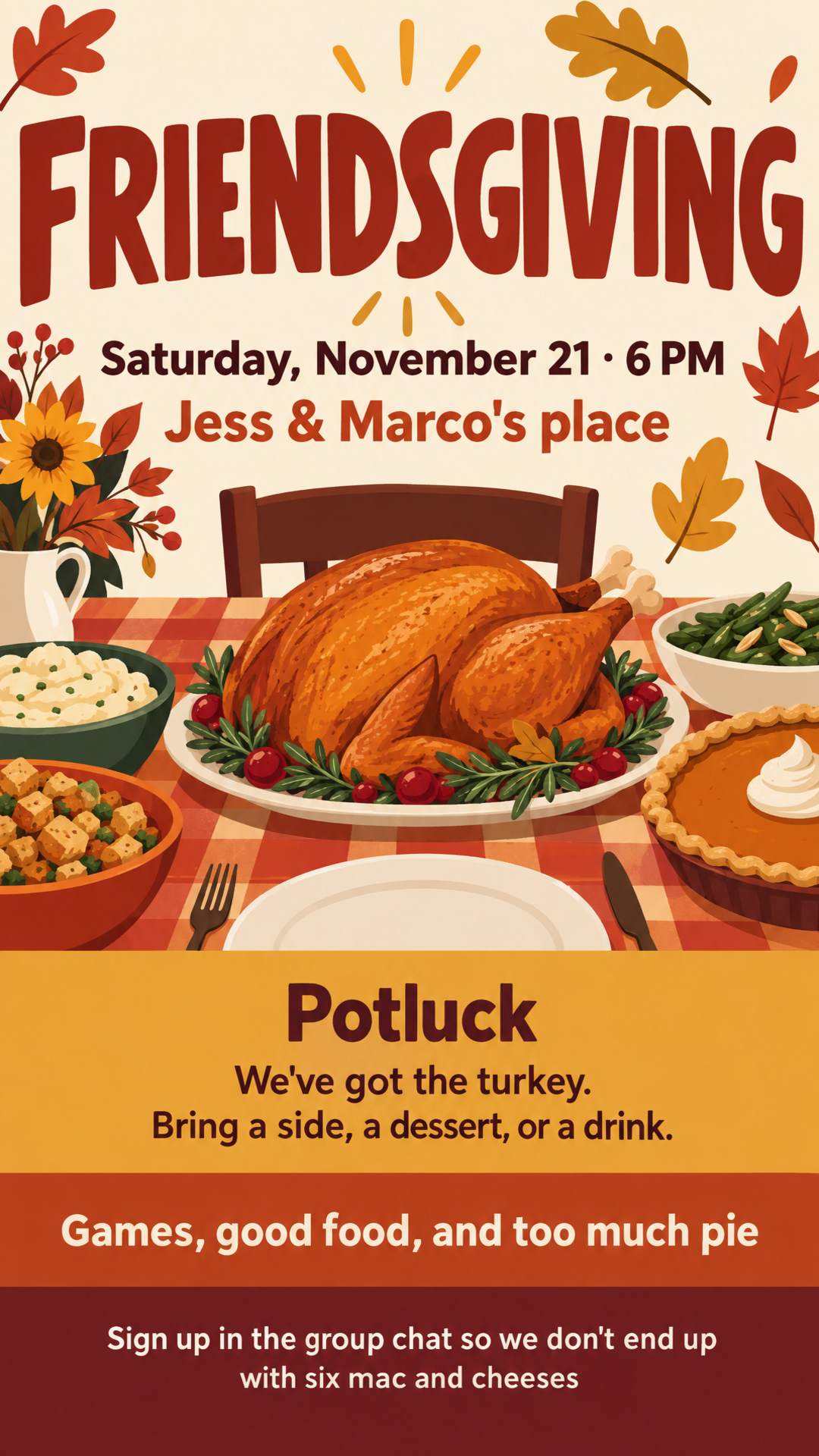 🦃 FRIENDSGIVING 🦃
Saturday, November 21 · 6 PM
At Jess & Marco's place
We've got the turkey. You bring a side, a dessert, or a drink.
Sign up in the group chat so we don't end up with six mac and cheeses
Games, good food, and too much pie
Fun and colorful, modern, not too traditional.