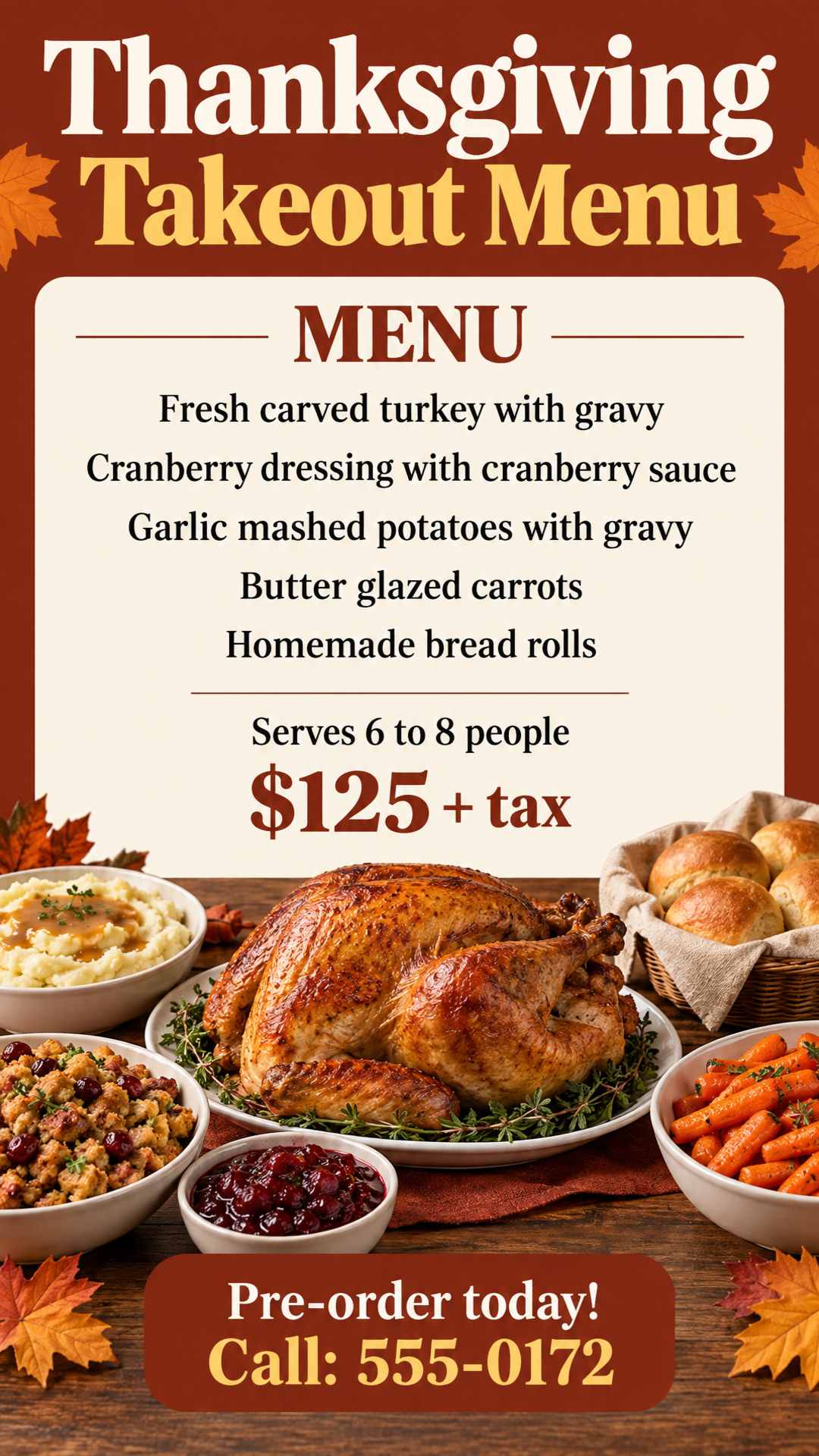 Thanksgiving Takeout Menu. Fresh carved turkey with gravy, cranberry dressing with cranberry sauce, garlic mashed potatoes with gravy, butter glazed carrots and homemade bread rolls. Serves 6 to 8 people. $125 + tax. Pre-order today! Call: 555-0172.