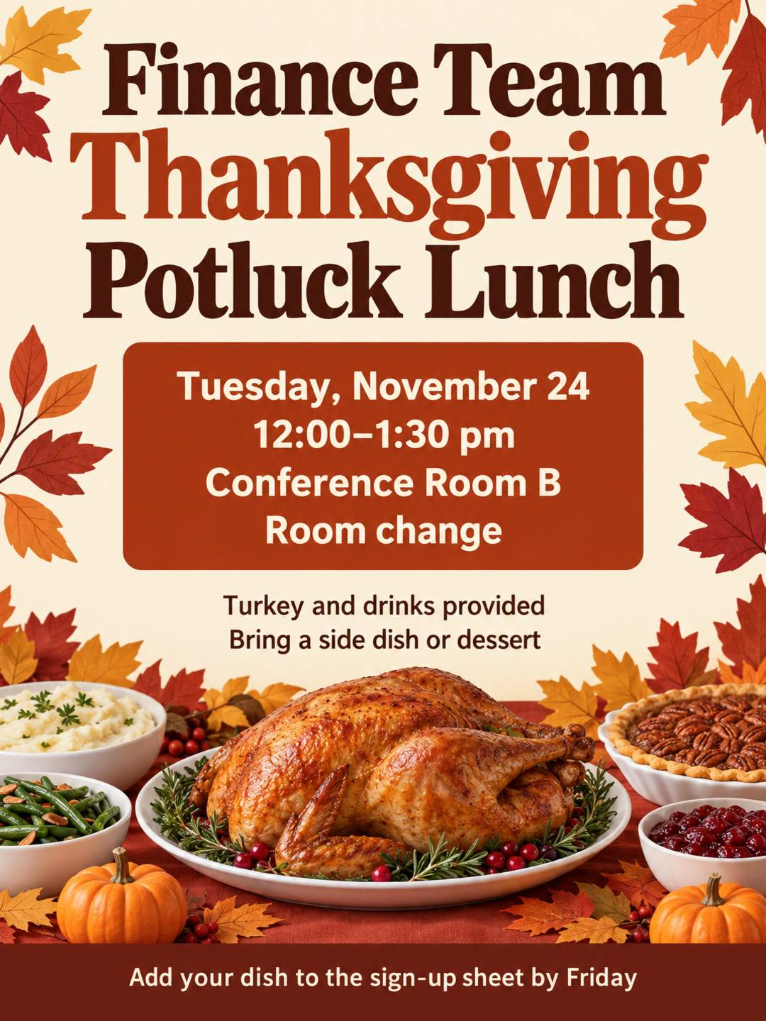 Create a flyer for the Finance Team Thanksgiving Potluck Lunch on Tuesday, November 24 from 12:00-1:30 pm in Conference Room B (note room change). Turkey and drinks provided, please bring a side dish or dessert and add it to the sign-up sheet by Friday!